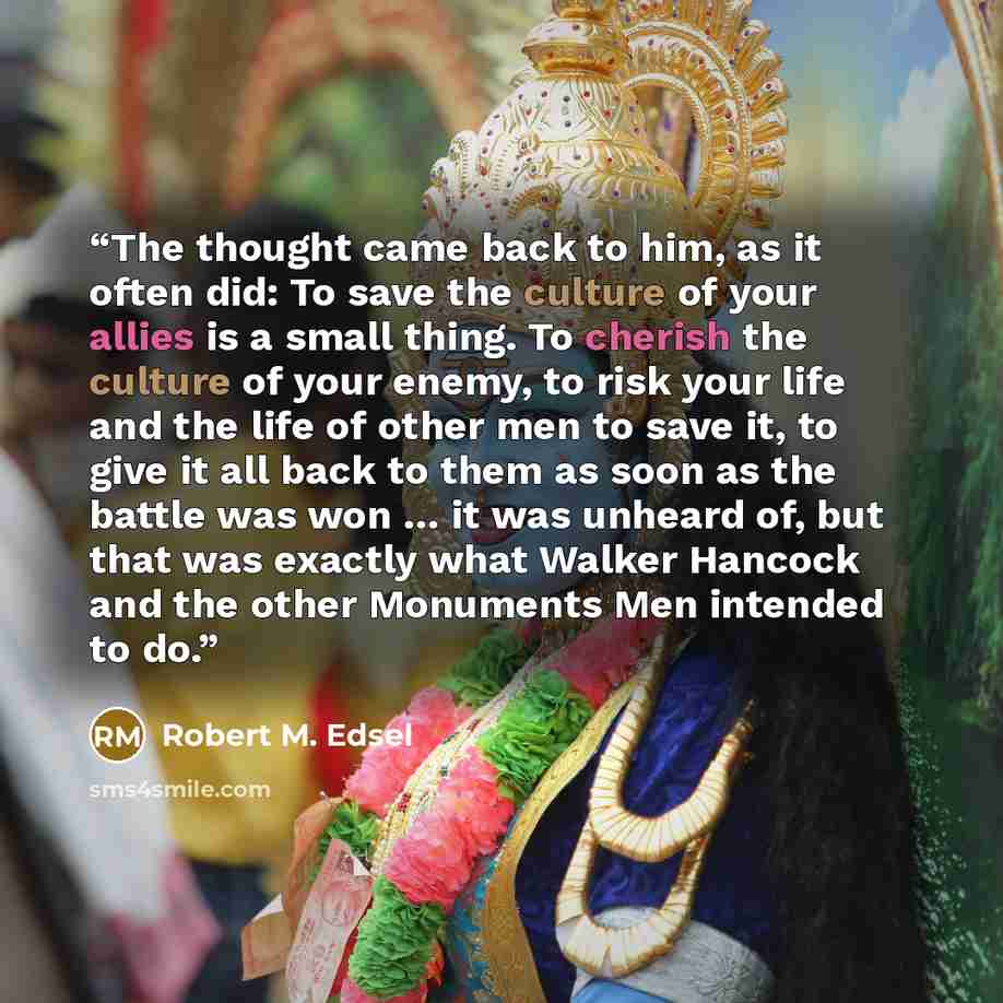 “The thought came back to him, as it often did: To save the culture of your allies is a small thing. To cherish the culture of your enemy, to risk your life and the life of other men to save it, to give it all back to them as soon as the battle was won … it was unheard of, but that was exactly what…” quote by Robert M. Edsel