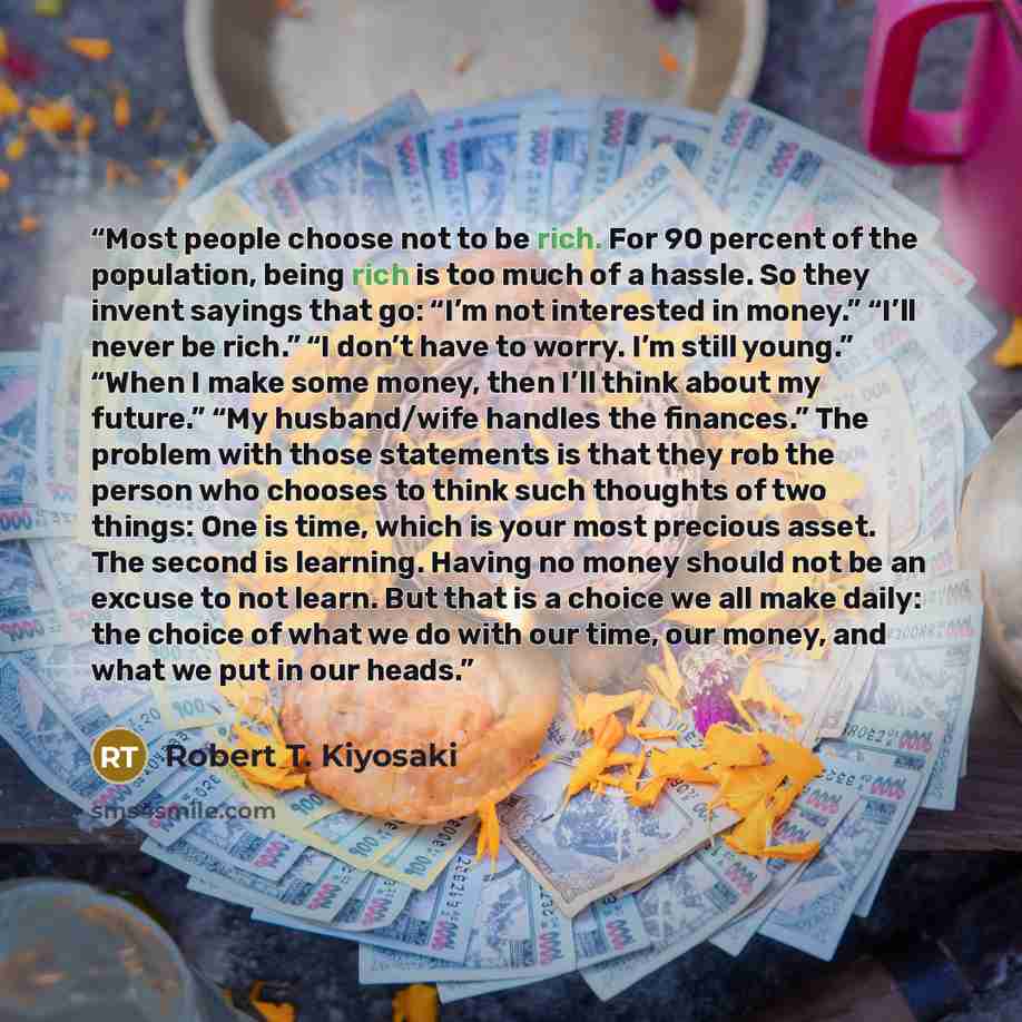 “Most people choose not to be rich. For 90 percent of the population, being rich is too much of a hassle. So they invent sayings that go: “I’m not interested in money.” “I’ll never be rich.” “I don’t have to worry. I’m still young.” “When I make some money, then I’ll think about my future.” “My…” quote by Robert T. Kiyosaki