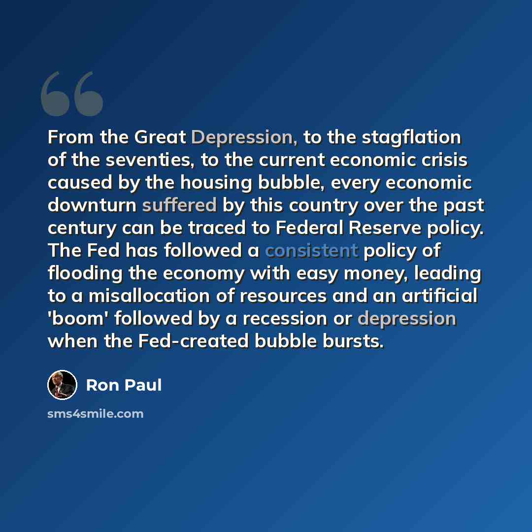 “From the Great Depression, to the stagflation of the seventies, to the current economic crisis caused by the housing bubble, every economic downturn suffered by this country over the past century can be traced to Federal Reserve policy. The Fed has followed a consistent policy of flooding the…” quote by Ron Paul