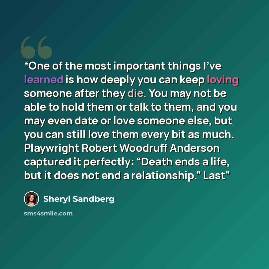 “One of the most important things I’ve learned is how deeply you can keep loving someone after they die. You may not be able to hold them or talk to them, and you may even date or love someone else, but you can still love them every bit as much. Playwright Robert Woodruff Anderson captured it…” quote by Sheryl Sandberg