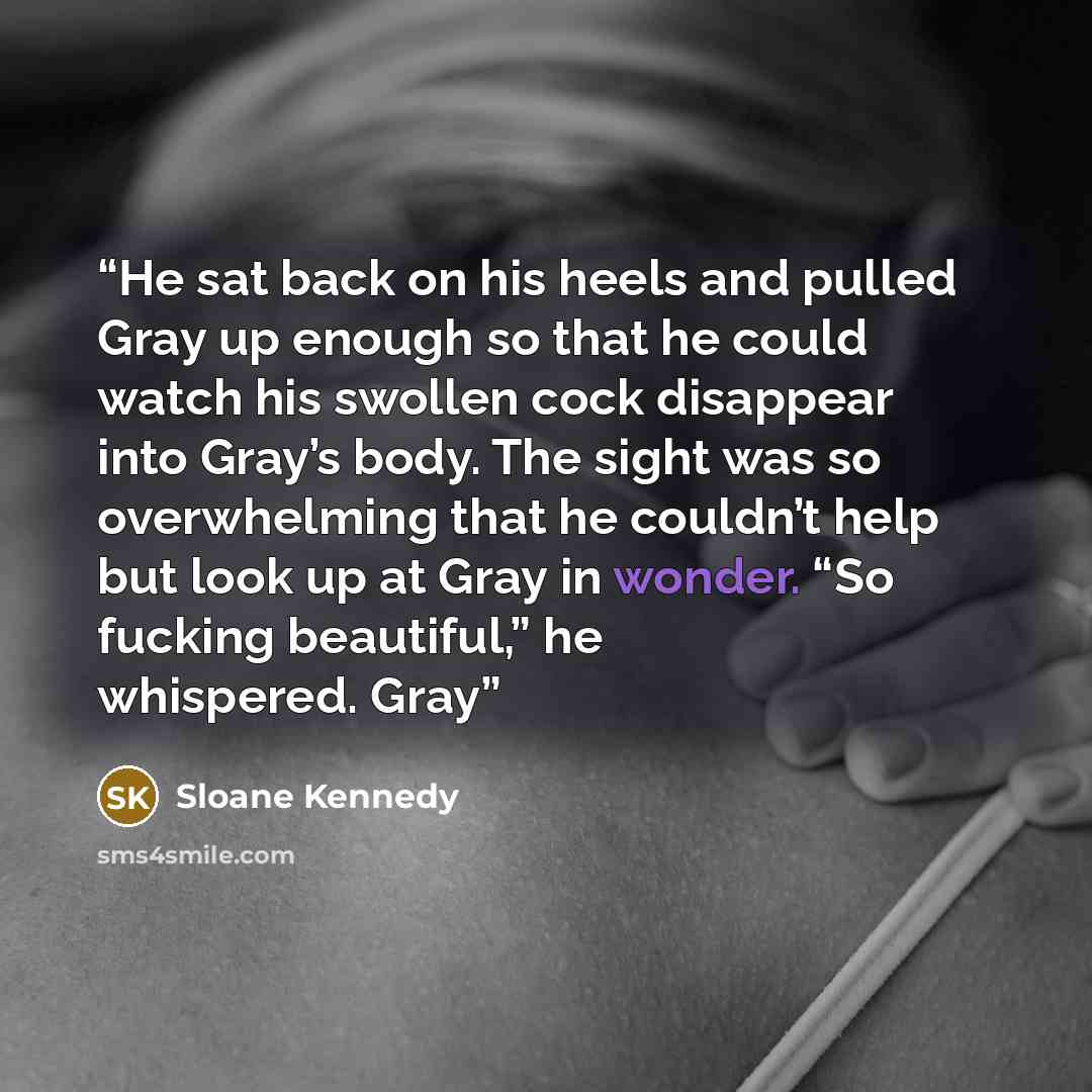 “He sat back on his heels and pulled Gray up enough so that he could watch his swollen cock disappear into Gray’s body. The sight was so overwhelming that he couldn’t help but look up at Gray in wonder. “So fucking beautiful,” he whispered. Gray” quote by Sloane Kennedy