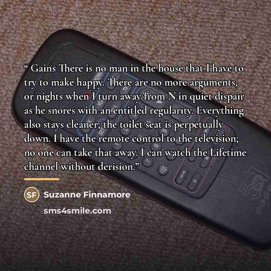 “Gains There is no man in the house that I have to try to make happy. There are no more arguments, or nights when I turn away from N in quiet dispair as he snores with an entitled regularity. Everything also stays cleaner; the toilet seat is perpetually down. I have the remote control to the…” quote by Suzanne Finnamore