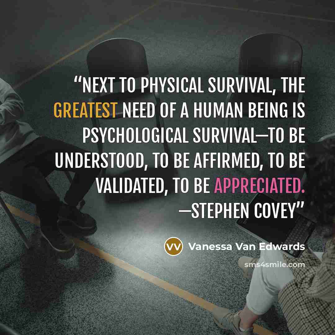 “Next to physical survival, the greatest need of a human being is psychological survival—to be understood, to be affirmed, to be validated, to be appreciated. —Stephen Covey” quote by Vanessa Van Edwards