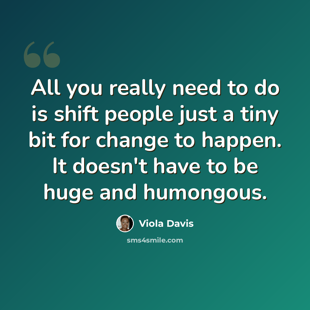 “All you really need to do is shift people just a tiny bit for change to happen. It doesn't have to be huge and humongous.” quote by Viola Davis