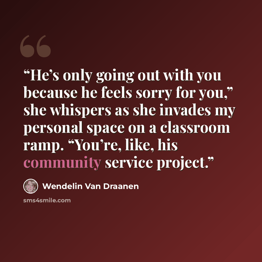“He’s only going out with you because he feels sorry for you,” she whispers as she invades my personal space on a classroom ramp. “You’re, like, his community service project.” quote by Wendelin Van Draanen
