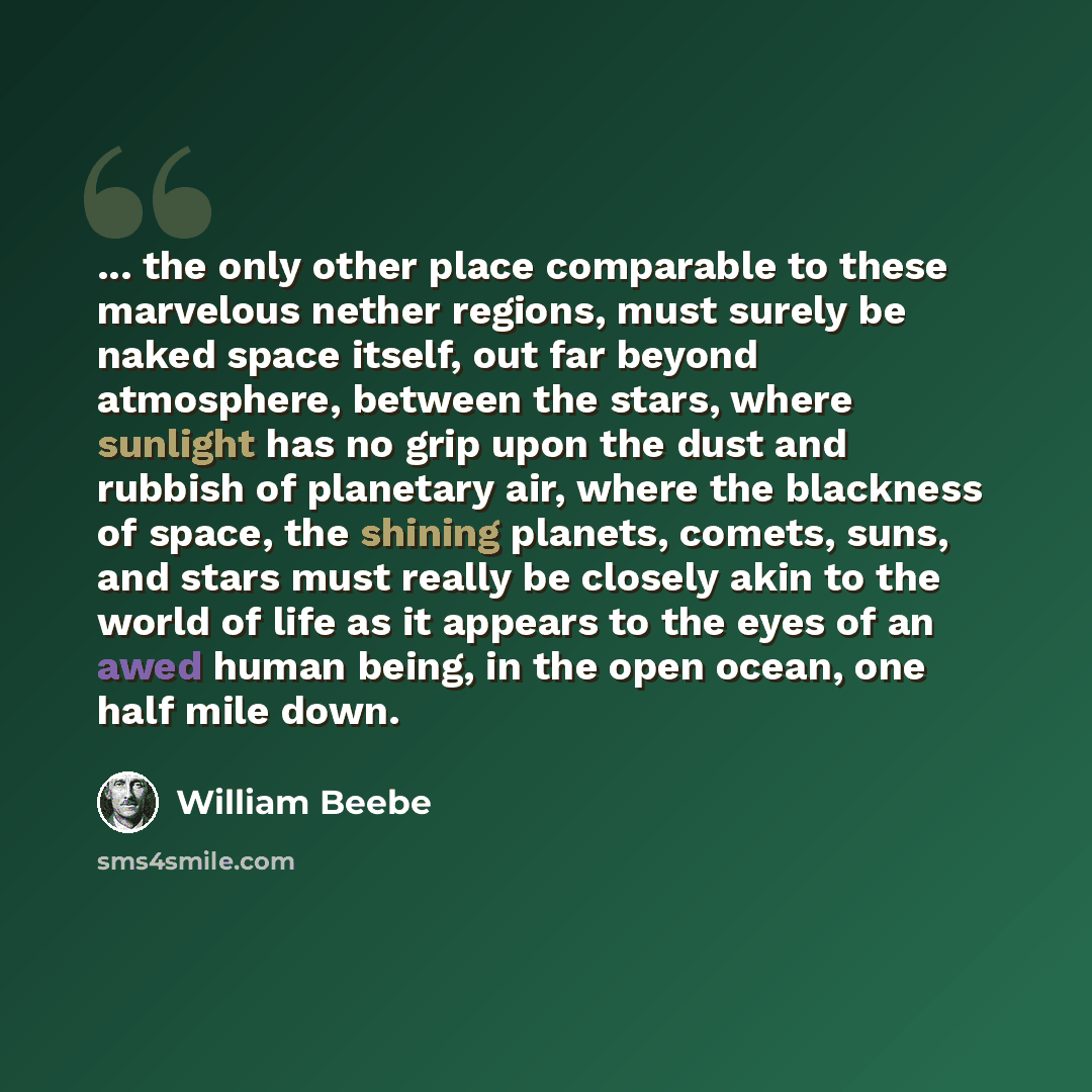 “... the only other place comparable to these marvelous nether regions, must surely be naked space itself, out far beyond atmosphere, between the stars, where sunlight has no grip upon the dust and rubbish of planetary air, where the blackness of space, the shining planets, comets, suns, and stars…” quote by William Beebe