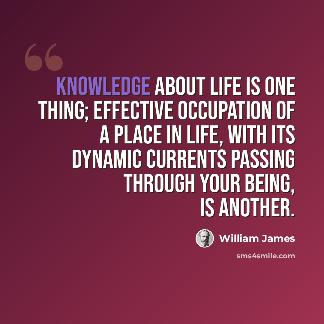 “Knowledge about life is one thing; effective occupation of a place in life, with its dynamic currents passing through your being, is another.” quote by William James