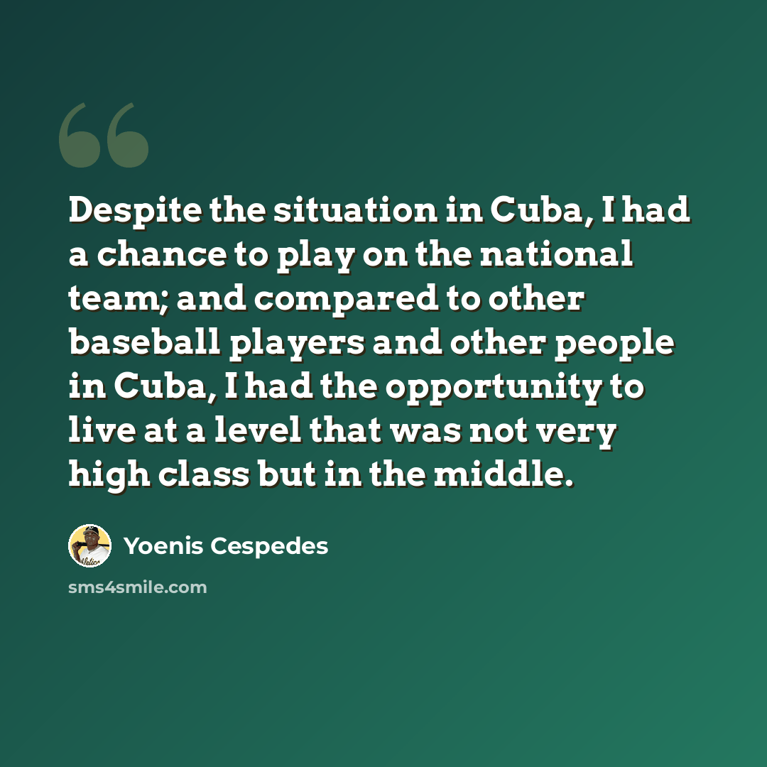 “Despite the situation in Cuba, I had a chance to play on the national team; and compared to other baseball players and other people in Cuba, I had the opportunity to live at a level that was not very high class but in the middle.” quote by Yoenis Cespedes