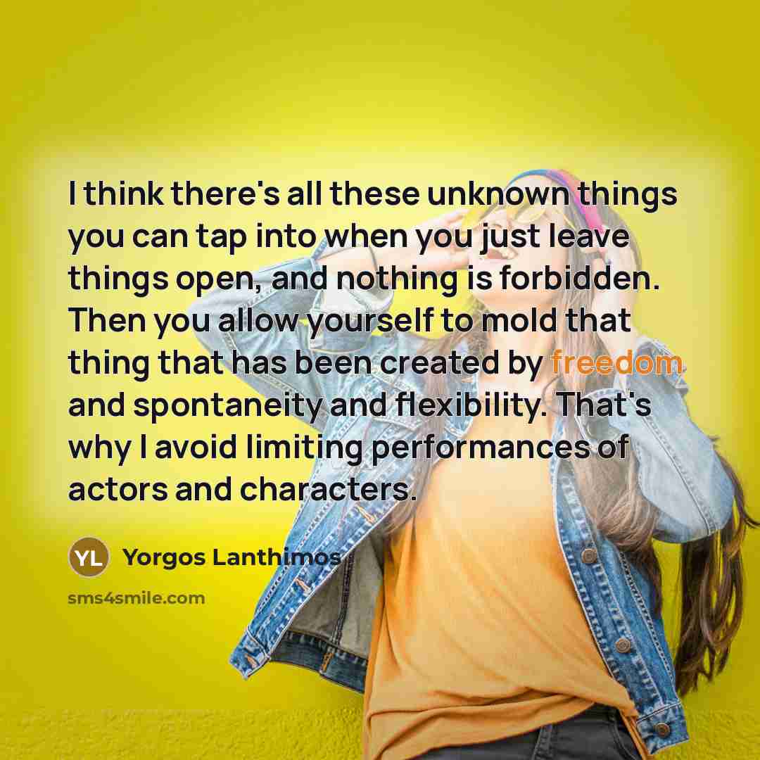 “I think there's all these unknown things you can tap into when you just leave things open, and nothing is forbidden. Then you allow yourself to mold that thing that has been created by freedom and spontaneity and flexibility. That's why I avoid limiting performances of actors and characters.” quote by Yorgos Lanthimos