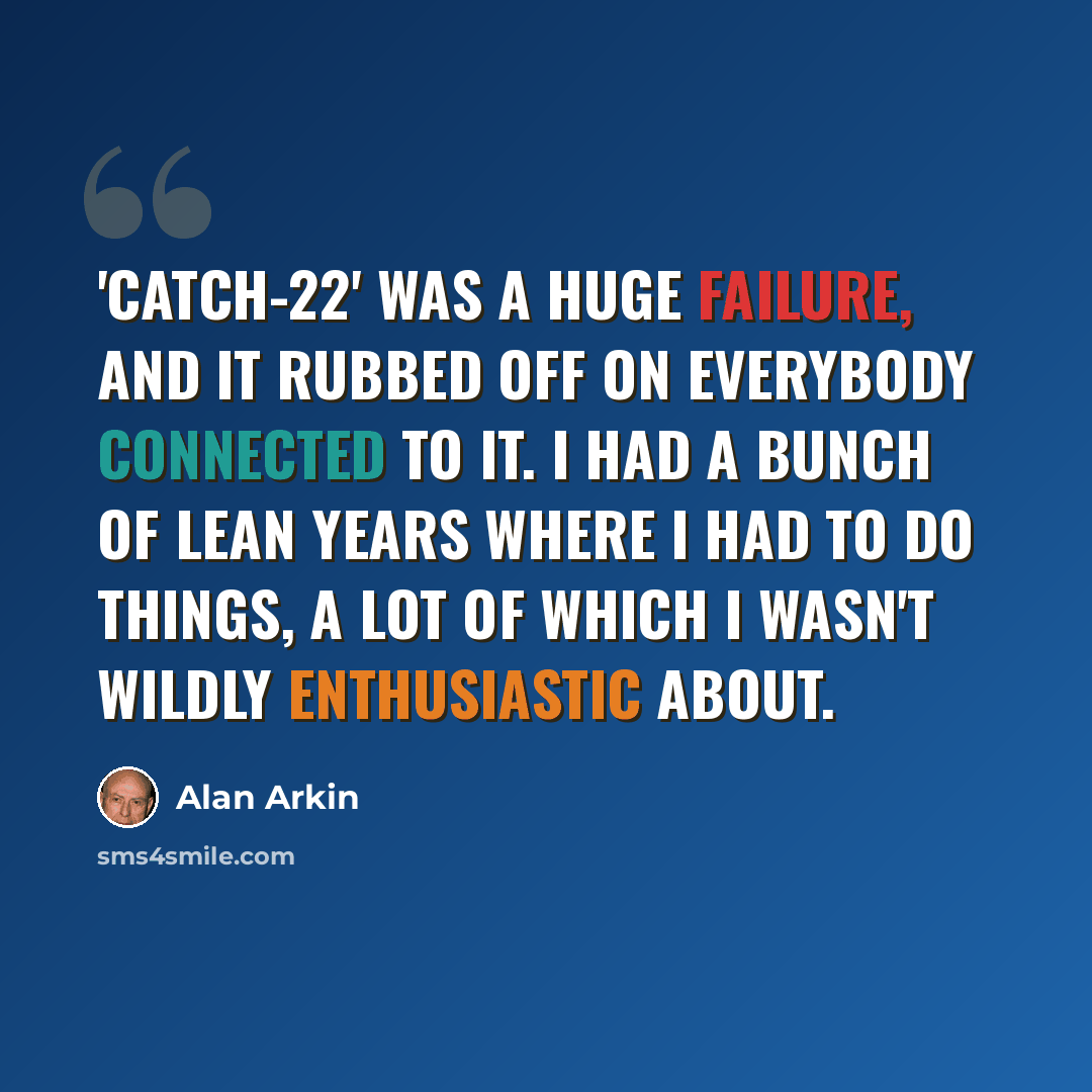 “'Catch-22' was a huge failure, and it rubbed off on everybody connected to it. I had a bunch of lean years where I had to do things, a lot of which I wasn't wildly enthusiastic about.” quote by Alan Arkin