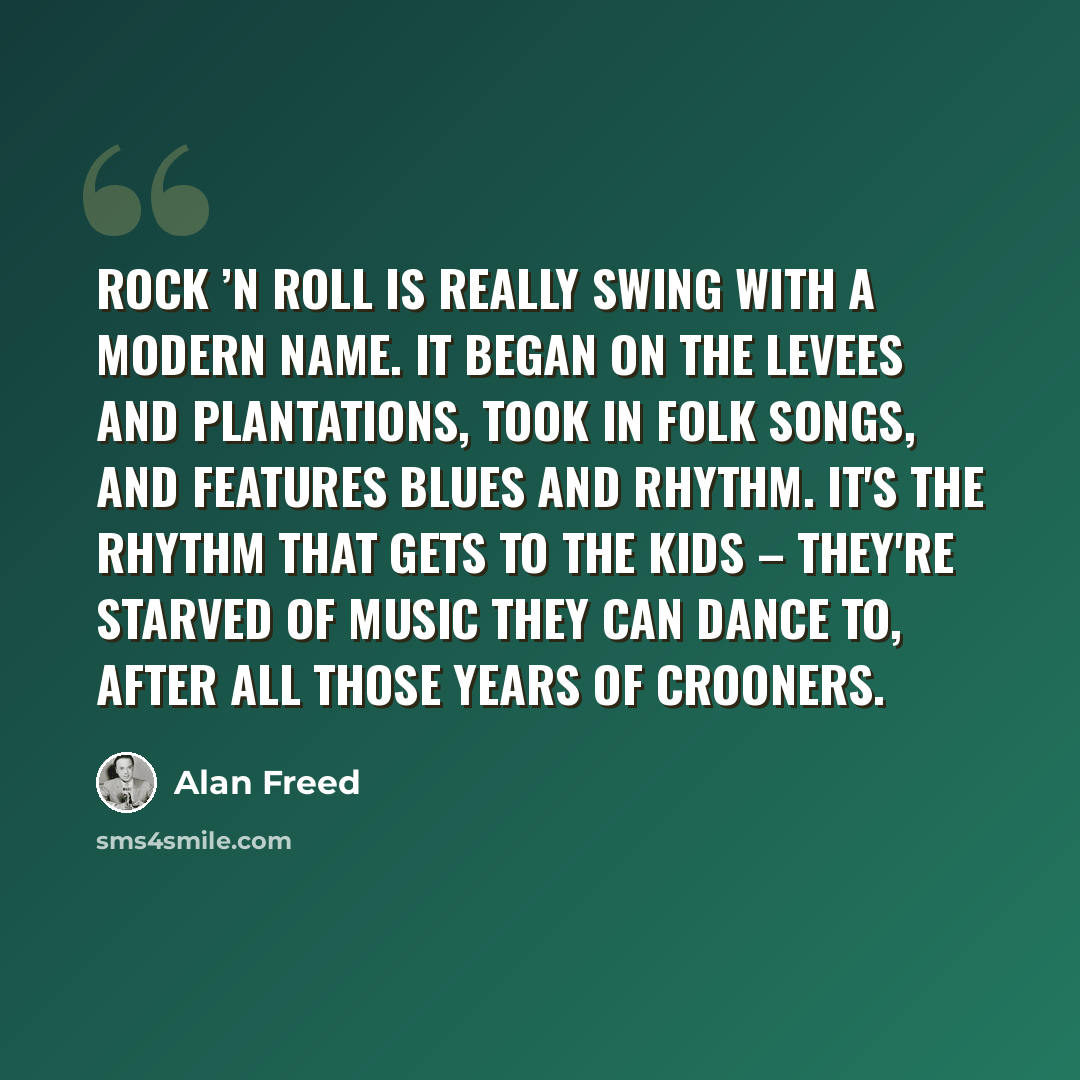 “Rock ’n roll is really swing with a modern name. It began on the levees and plantations, took in folk songs, and features blues and rhythm. It's the rhythm that gets to the kids – they're starved of music they can dance to, after all those years of crooners.” quote by Alan Freed
