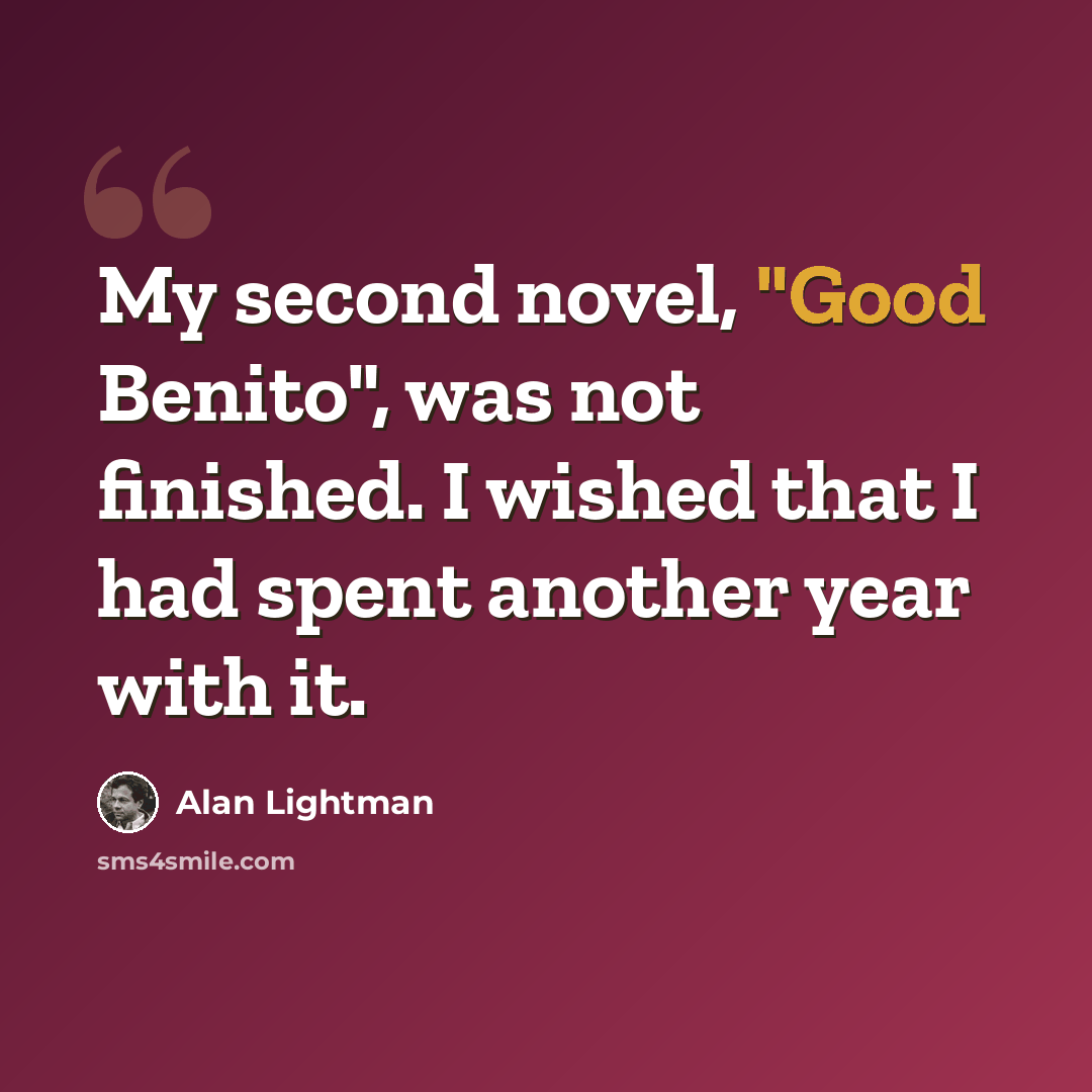“My second novel, "Good Benito", was not finished. I wished that I had spent another year with it.” quote by Alan Lightman