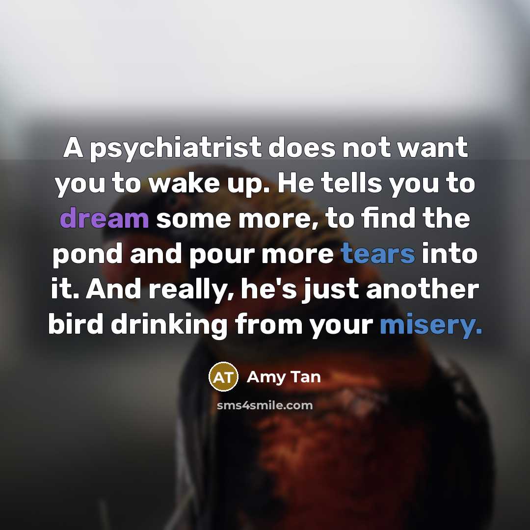 “A psychiatrist does not want you to wake up. He tells you to dream some more, to find the pond and pour more tears into it. And really, he's just another bird drinking from your misery.” quote by Amy Tan