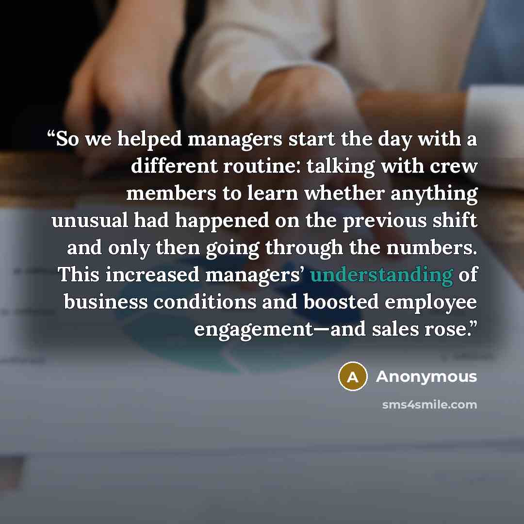“So we helped managers start the day with a different routine: talking with crew members to learn whether anything unusual had happened on the previous shift and only then going through the numbers. This increased managers’ understanding of business conditions and boosted employee engagement—and…” quote by Anonymous