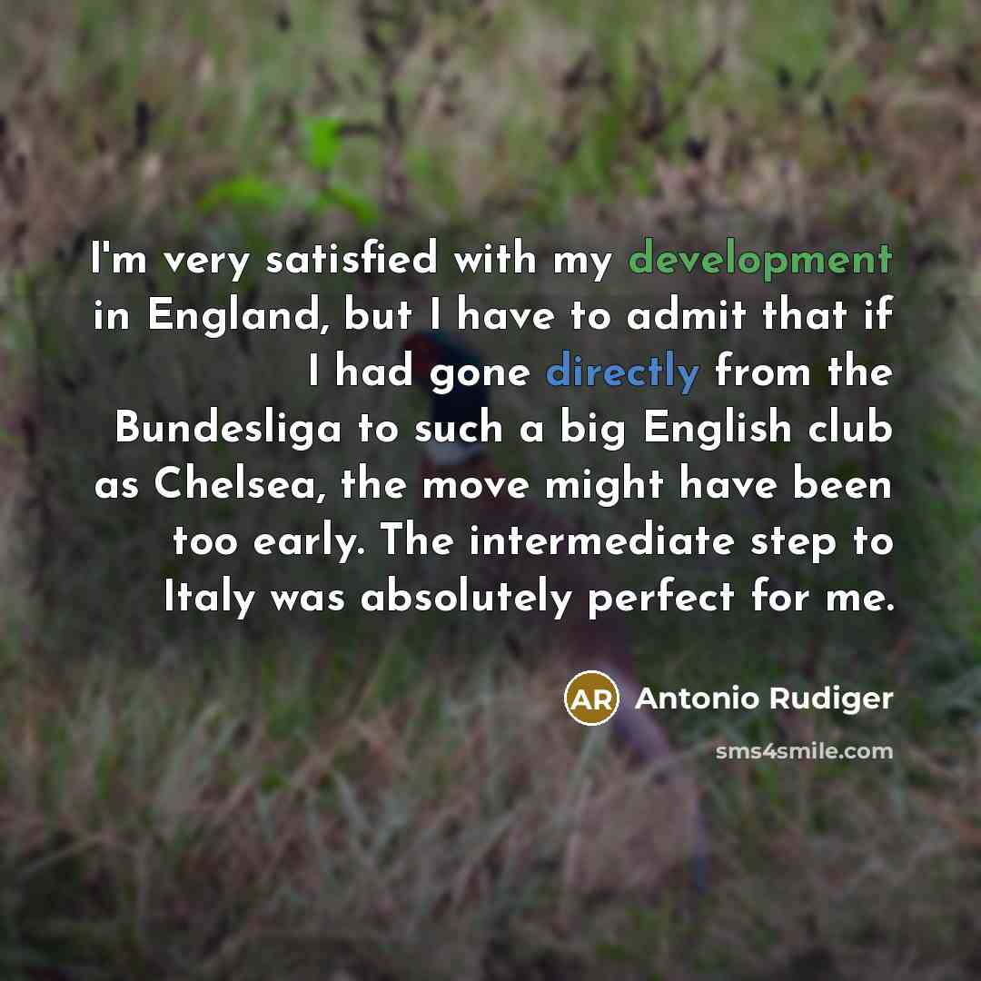 “I'm very satisfied with my development in England, but I have to admit that if I had gone directly from the Bundesliga to such a big English club as Chelsea, the move might have been too early. The intermediate step to Italy was absolutely perfect for me.” quote by Antonio Rudiger