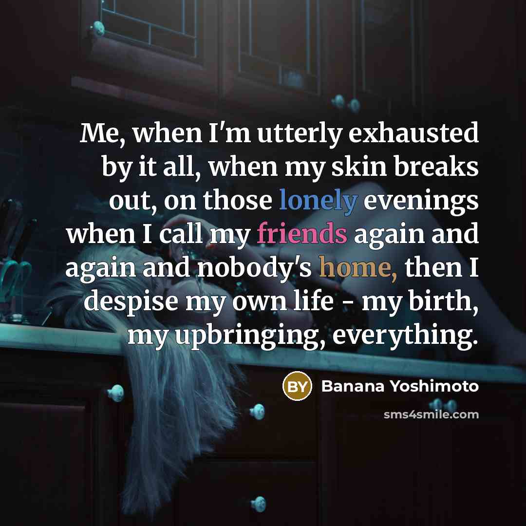 “Me, when I'm utterly exhausted by it all, when my skin breaks out, on those lonely evenings when I call my friends again and again and nobody's home, then I despise my own life - my birth, my upbringing, everything.” quote by Banana Yoshimoto