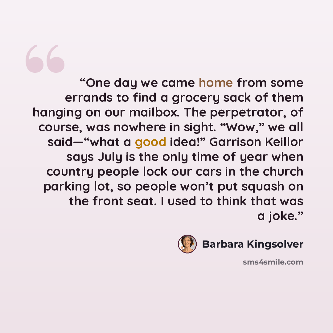 “One day we came home from some errands to find a grocery sack of them hanging on our mailbox. The perpetrator, of course, was nowhere in sight. “Wow,” we all said—“what a good idea!” Garrison Keillor says July is the only time of year when country people lock our cars in the church parking lot, so…” quote by Barbara Kingsolver