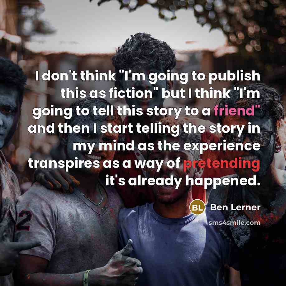 “I don't think "I'm going to publish this as fiction" but I think "I'm going to tell this story to a friend" and then I start telling the story in my mind as the experience transpires as a way of pretending it's already happened.” quote by Ben Lerner