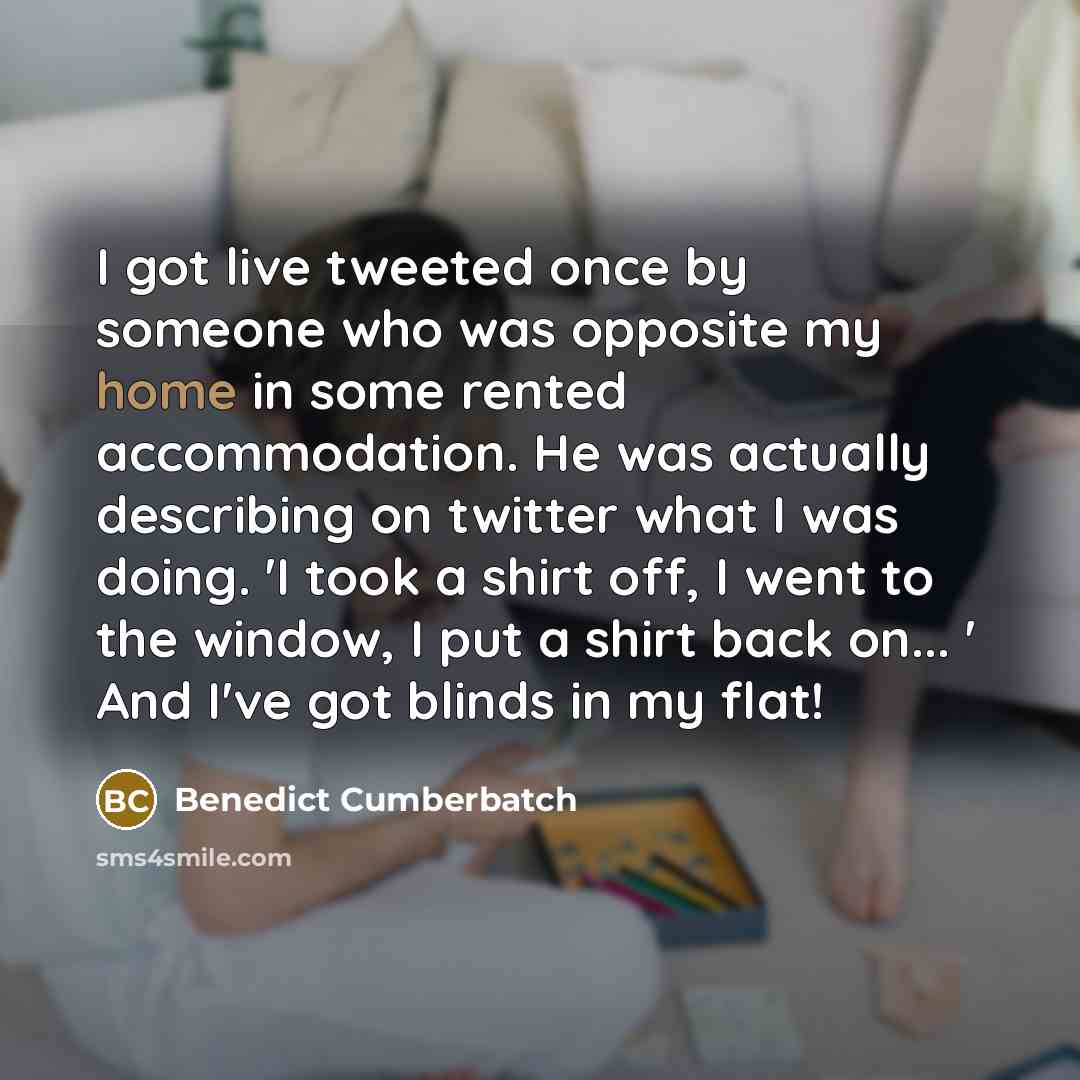 “I got live tweeted once by someone who was opposite my home in some rented accommodation. He was actually describing on twitter what I was doing. 'I took a shirt off, I went to the window, I put a shirt back on... ' And I've got blinds in my flat!” quote by Benedict Cumberbatch