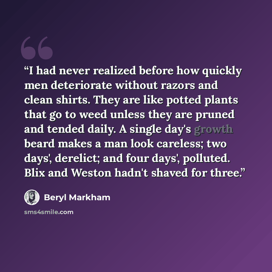 “I had never realized before how quickly men deteriorate without razors and clean shirts. They are like potted plants that go to weed unless they are pruned and tended daily. A single day's growth beard makes a man look careless; two days', derelict; and four days', polluted. Blix and Weston hadn't…” quote by Beryl Markham