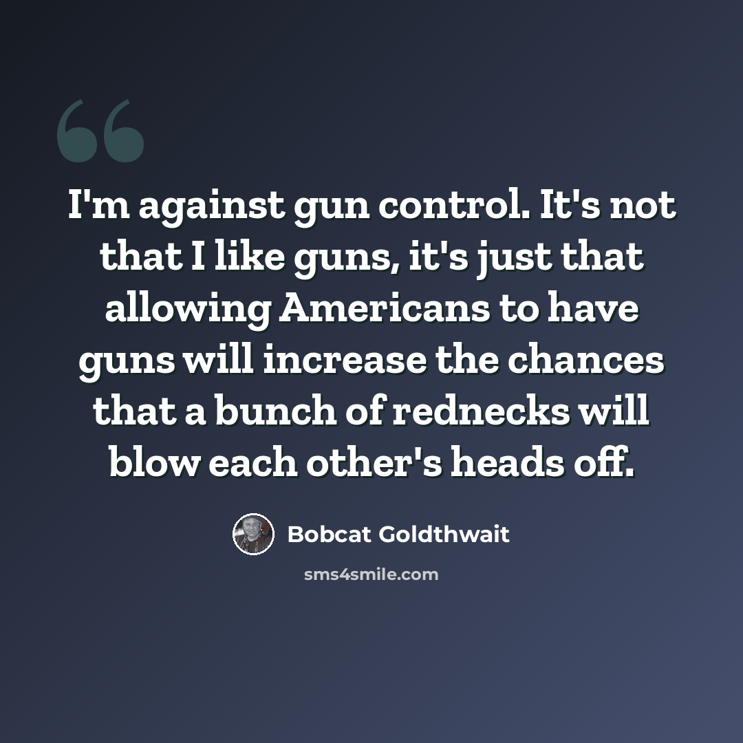 “I'm against gun control. It's not that I like guns, it's just that allowing Americans to have guns will increase the chances that a bunch of rednecks will blow each other's heads off.” quote by Bobcat Goldthwait