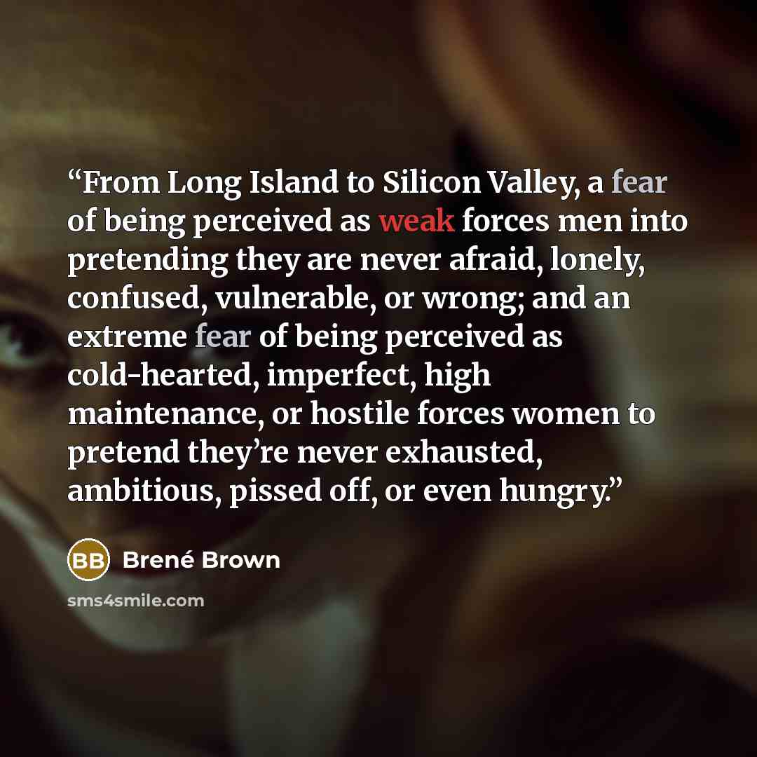 “From Long Island to Silicon Valley, a fear of being perceived as weak forces men into pretending they are never afraid, lonely, confused, vulnerable, or wrong; and an extreme fear of being perceived as cold-hearted, imperfect, high maintenance, or hostile forces women to pretend they’re never…” quote by Brené Brown