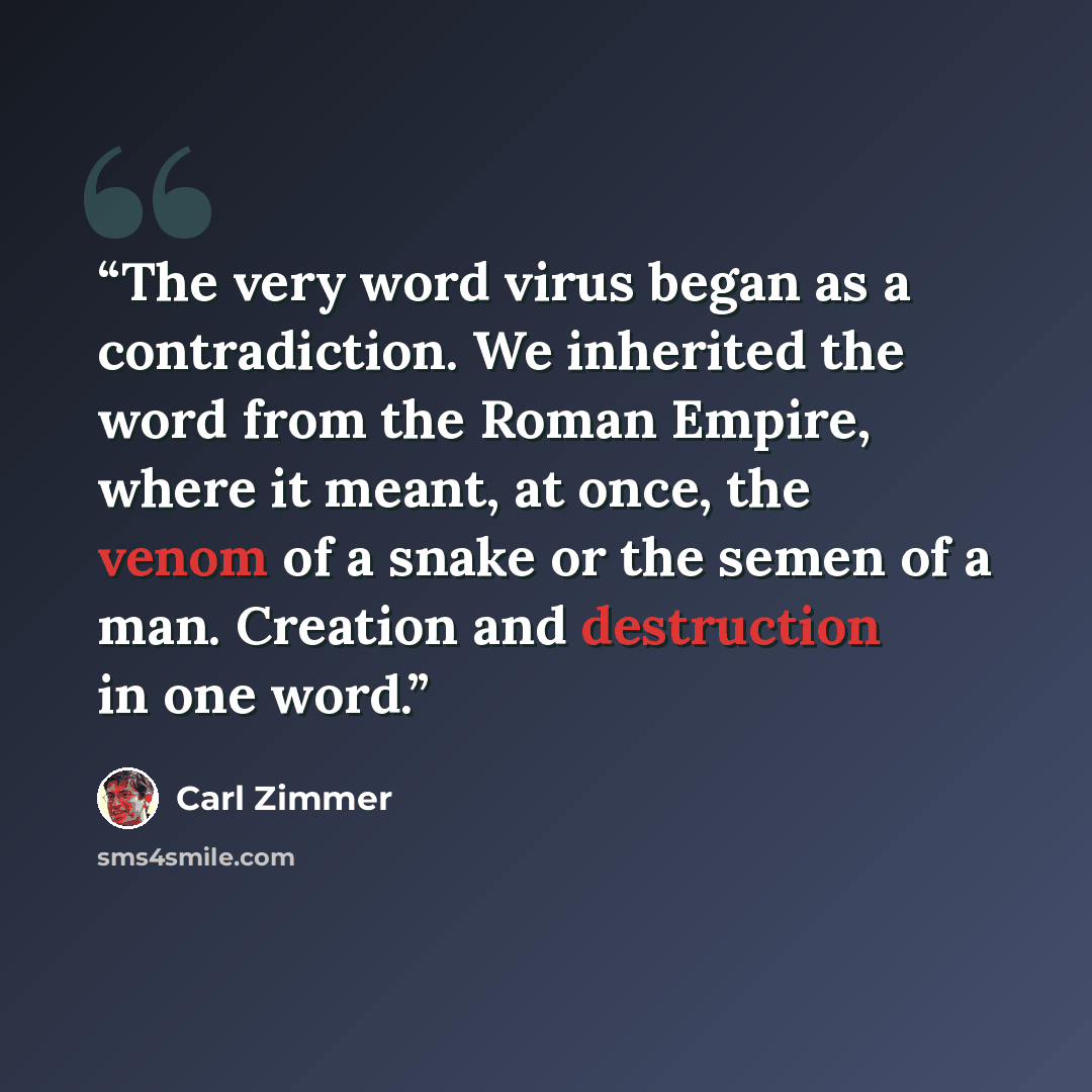 “The very word virus began as a contradiction. We inherited the word from the Roman Empire, where it meant, at once, the venom of a snake or the semen of a man. Creation and destruction in one word.” quote by Carl Zimmer