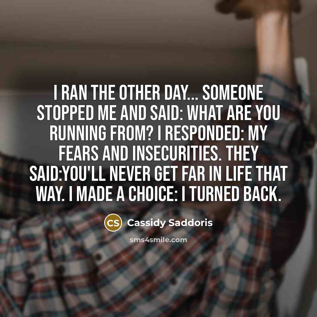“I ran the other day... Someone stopped me and said: What are you running from? I responded: My fears and insecurities. They said:You'll never get far in life that way. I made a choice: I turned back.” quote by Cassidy Saddoris