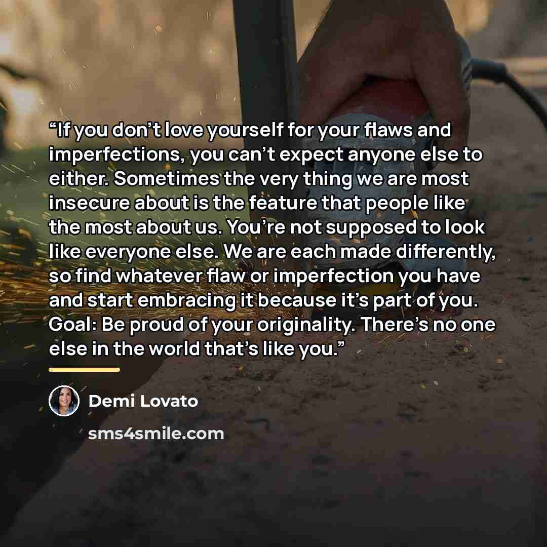 “If you don’t love yourself for your flaws and imperfections, you can’t expect anyone else to either. Sometimes the very thing we are most insecure about is the feature that people like the most about us. You’re not supposed to look like everyone else. We are each made differently, so find whatever…” quote by Demi Lovato