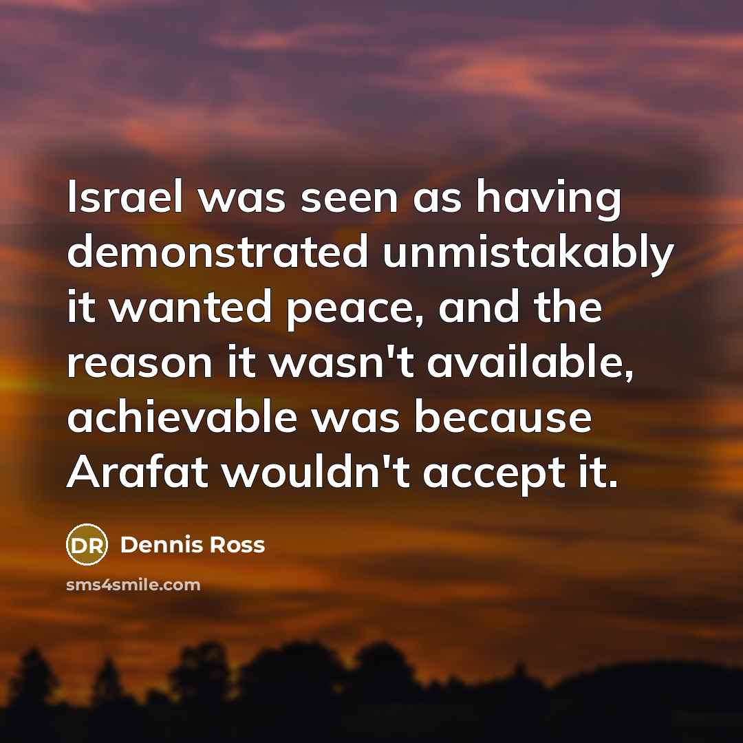 “Israel was seen as having demonstrated unmistakably it wanted peace, and the reason it wasn't available, achievable was because Arafat wouldn't accept it.” quote by Dennis Ross