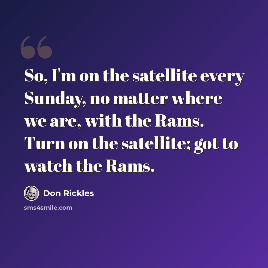 “So, I'm on the satellite every Sunday, no matter where we are, with the Rams. Turn on the satellite; got to watch the Rams.” quote by Don Rickles