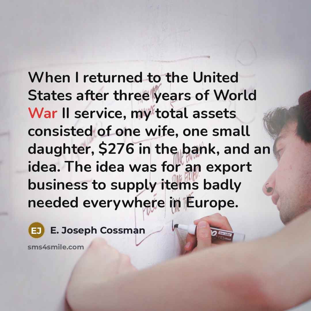 “When I returned to the United States after three years of World War II service, my total assets consisted of one wife, one small daughter, $276 in the bank, and an idea. The idea was for an export business to supply items badly needed everywhere in Europe.” quote by E. Joseph Cossman