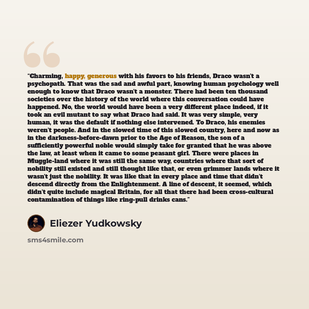“Charming, happy, generous with his favors to his friends, Draco wasn't a psychopath. That was the sad and awful part, knowing human psychology well enough to know that Draco wasn't a monster. There had been ten thousand societies over the history of the world where this conversation could have…” quote by Eliezer Yudkowsky