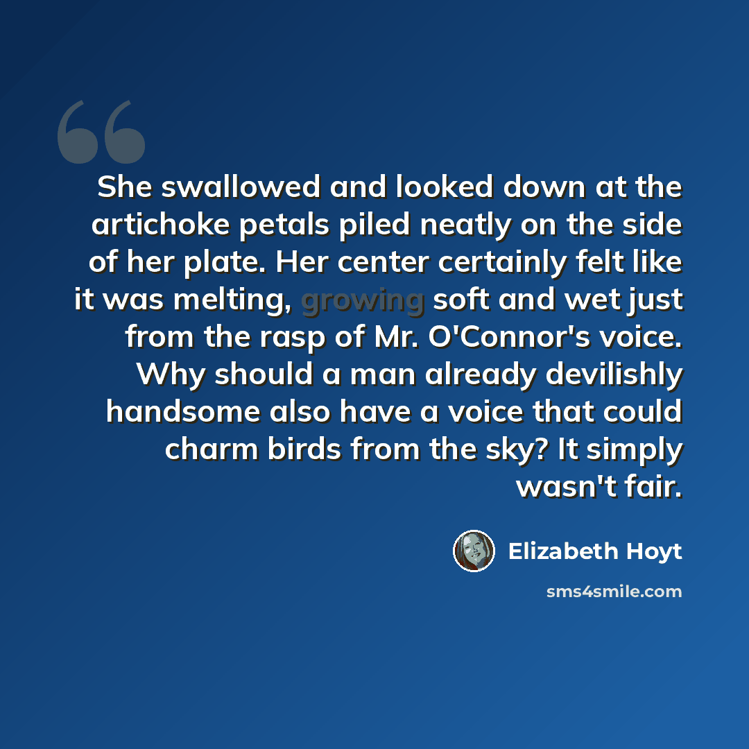 “She swallowed and looked down at the artichoke petals piled neatly on the side of her plate. Her center certainly felt like it was melting, growing soft and wet just from the rasp of Mr. O'Connor's voice. Why should a man already devilishly handsome also have a voice that could charm birds from…” quote by Elizabeth Hoyt