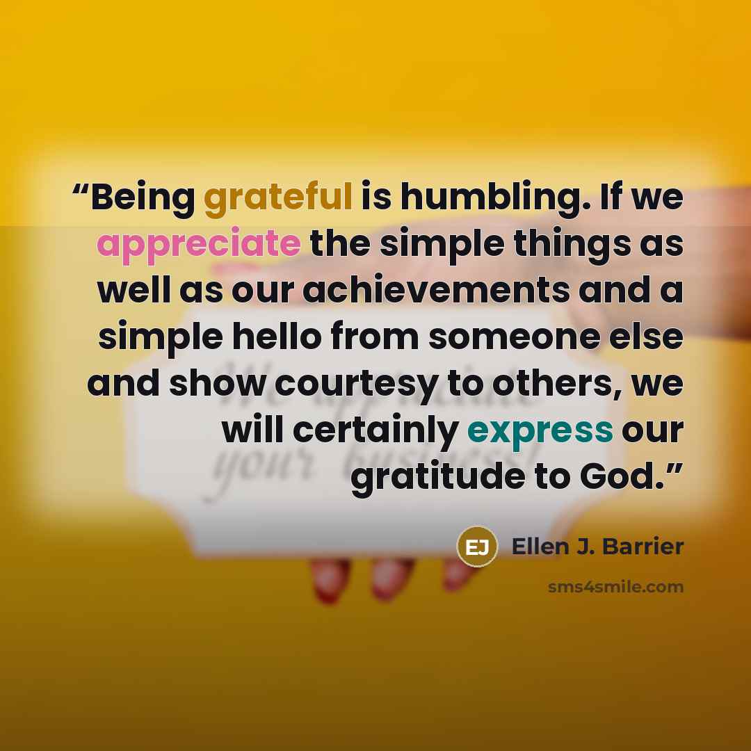 “Being grateful is humbling. If we appreciate the simple things as well as our achievements and a simple hello from someone else and show courtesy to others, we will certainly express our gratitude to God.” quote by Ellen J. Barrier