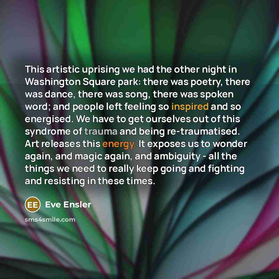“This artistic uprising we had the other night in Washington Square park: there was poetry, there was dance, there was song, there was spoken word; and people left feeling so inspired and so energised. We have to get ourselves out of this syndrome of trauma and being re-traumatised. Art releases…” quote by Eve Ensler