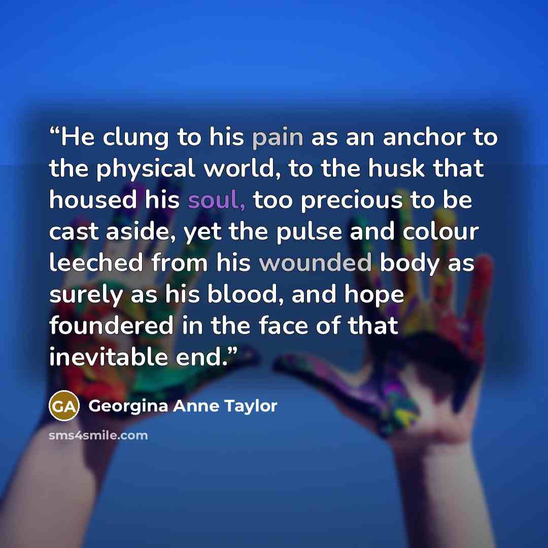 “He clung to his pain as an anchor to the physical world, to the husk that housed his soul, too precious to be cast aside, yet the pulse and colour leeched from his wounded body as surely as his blood, and hope foundered in the face of that inevitable end.” quote by Georgina Anne Taylor