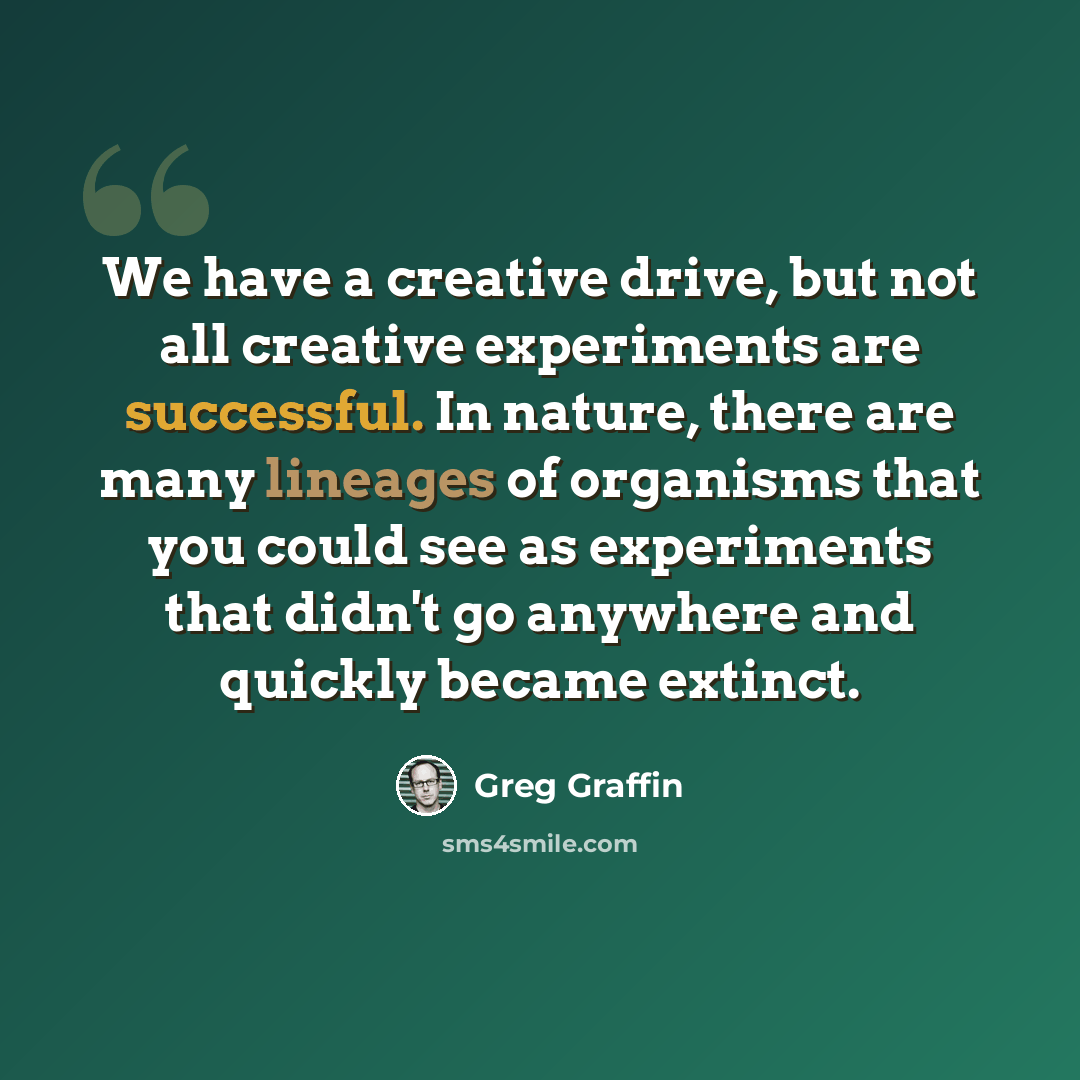 “We have a creative drive, but not all creative experiments are successful. In nature, there are many lineages of organisms that you could see as experiments that didn't go anywhere and quickly became extinct.” quote by Greg Graffin