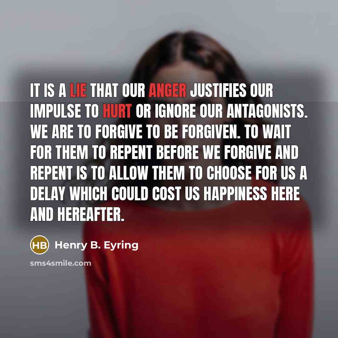 “It is a lie that our anger justifies our impulse to hurt or ignore our antagonists. We are to forgive to be forgiven. To wait for them to repent before we forgive and repent is to allow them to choose for us a delay which could cost us happiness here and hereafter.” quote by Henry B. Eyring