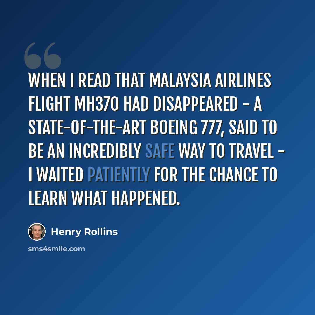 “When I read that Malaysia Airlines flight MH370 had disappeared - a state-of-the-art Boeing 777, said to be an incredibly safe way to travel - I waited patiently for the chance to learn what happened.” quote by Henry Rollins