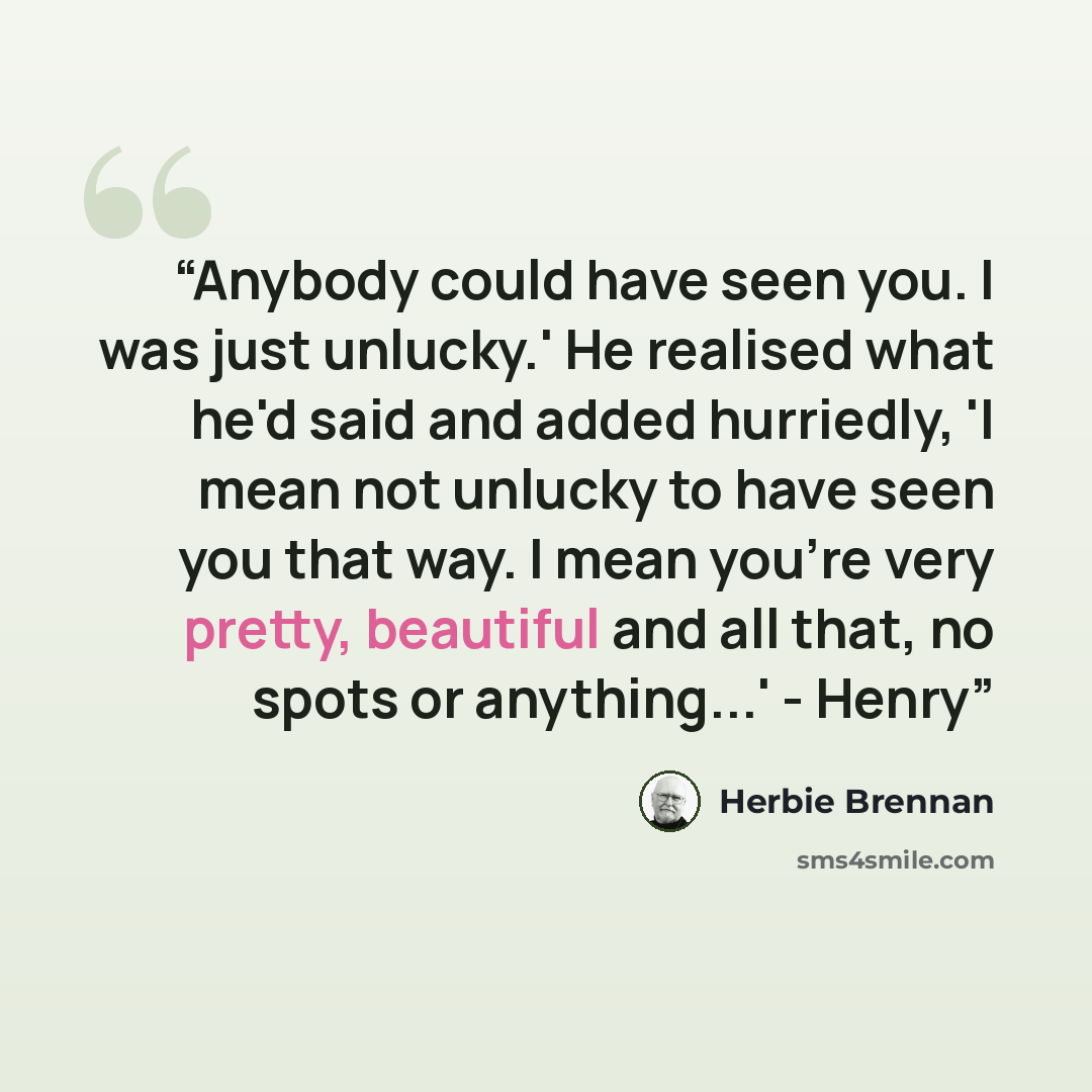 “Anybody could have seen you. I was just unlucky.' He realised what he'd said and added hurriedly, 'I mean not unlucky to have seen you that way. I mean you're very pretty, beautiful and all that, no spots or anything...' - Henry” quote by Herbie Brennan