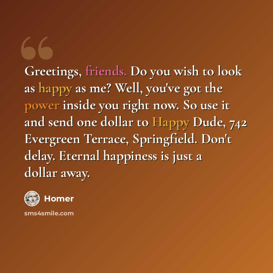 “Greetings, friends. Do you wish to look as happy as me? Well, you've got the power inside you right now. So use it and send one dollar to Happy Dude, 742 Evergreen Terrace, Springfield. Don't delay. Eternal happiness is just a dollar away.” quote by Homer
