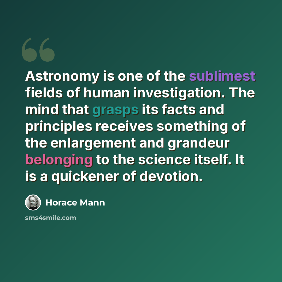“Astronomy is one of the sublimest fields of human investigation. The mind that grasps its facts and principles receives something of the enlargement and grandeur belonging to the science itself. It is a quickener of devotion.” quote by Horace Mann