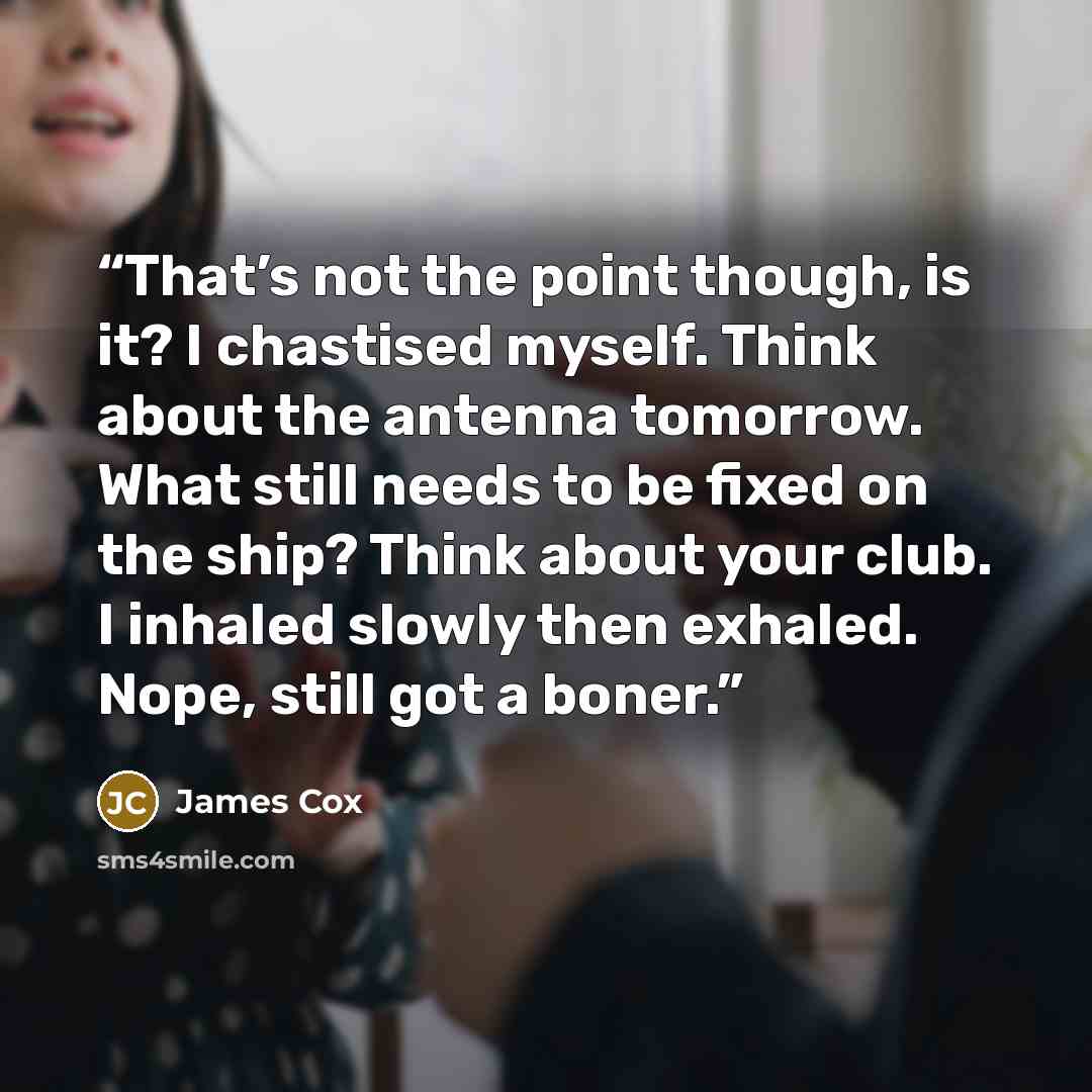 “That’s not the point though, is it? I chastised myself. Think about the antenna tomorrow. What still needs to be fixed on the ship? Think about your club. I inhaled slowly then exhaled. Nope, still got a boner.” quote by James Cox