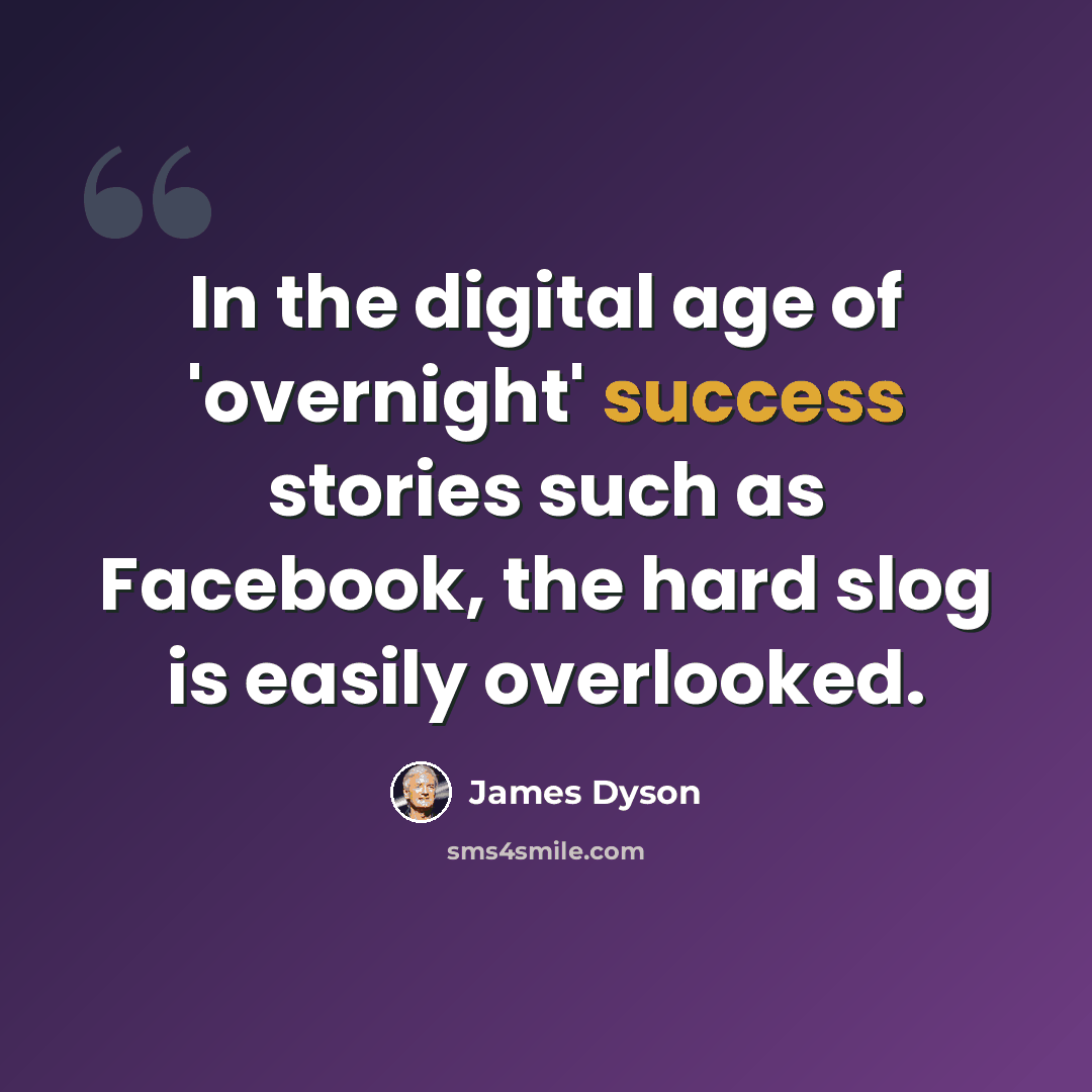 “In the digital age of 'overnight' success stories such as Facebook, the hard slog is easily overlooked.” quote by James Dyson