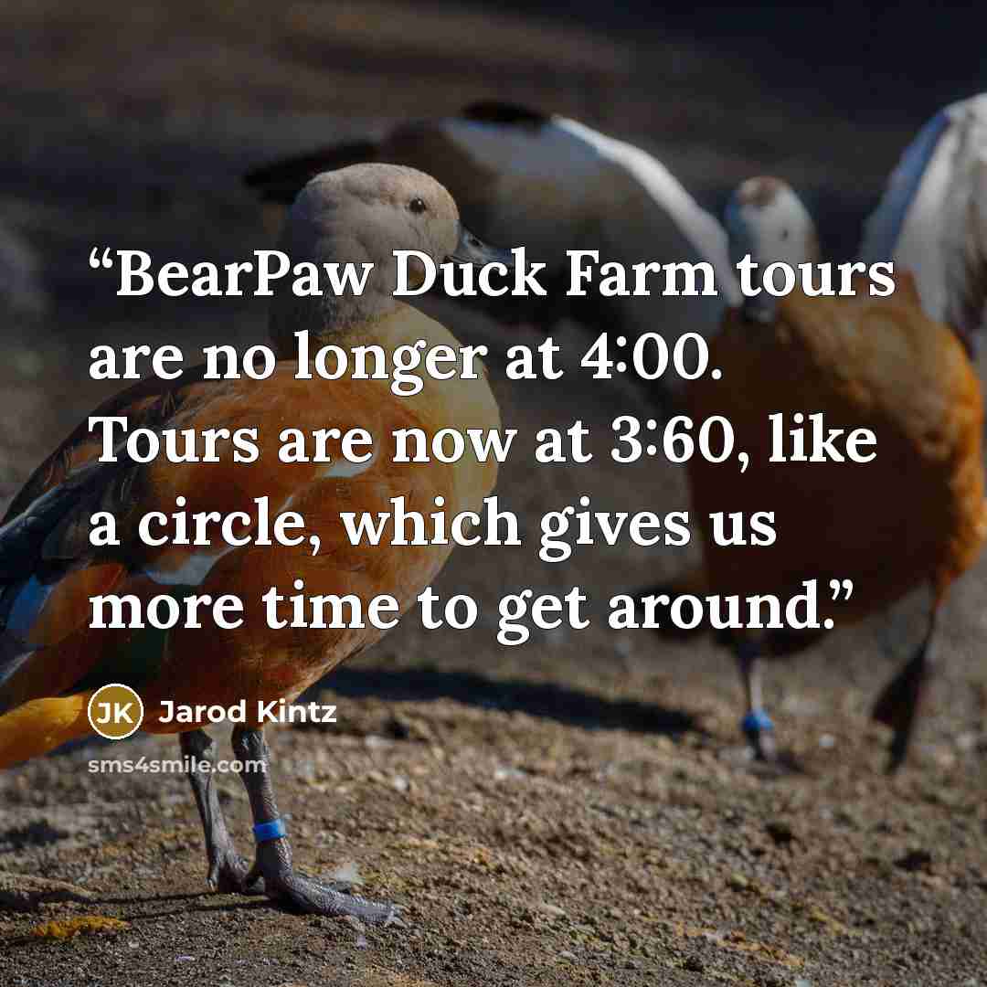 “BearPaw Duck Farm tours are no longer at 4:00. Tours are now at 3:60, like a circle, which gives us more time to get around.” quote by Jarod Kintz