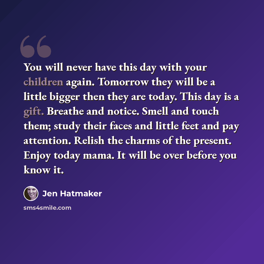 “You will never have this day with your children again. Tomorrow they will be a little bigger then they are today. This day is a gift. Breathe and notice. Smell and touch them; study their faces and little feet and pay attention. Relish the charms of the present. Enjoy today mama. It will be over…” quote by Jen Hatmaker