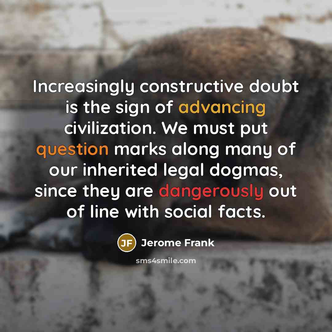 “Increasingly constructive doubt is the sign of advancing civilization. We must put question marks along many of our inherited legal dogmas, since they are dangerously out of line with social facts.” quote by Jerome Frank