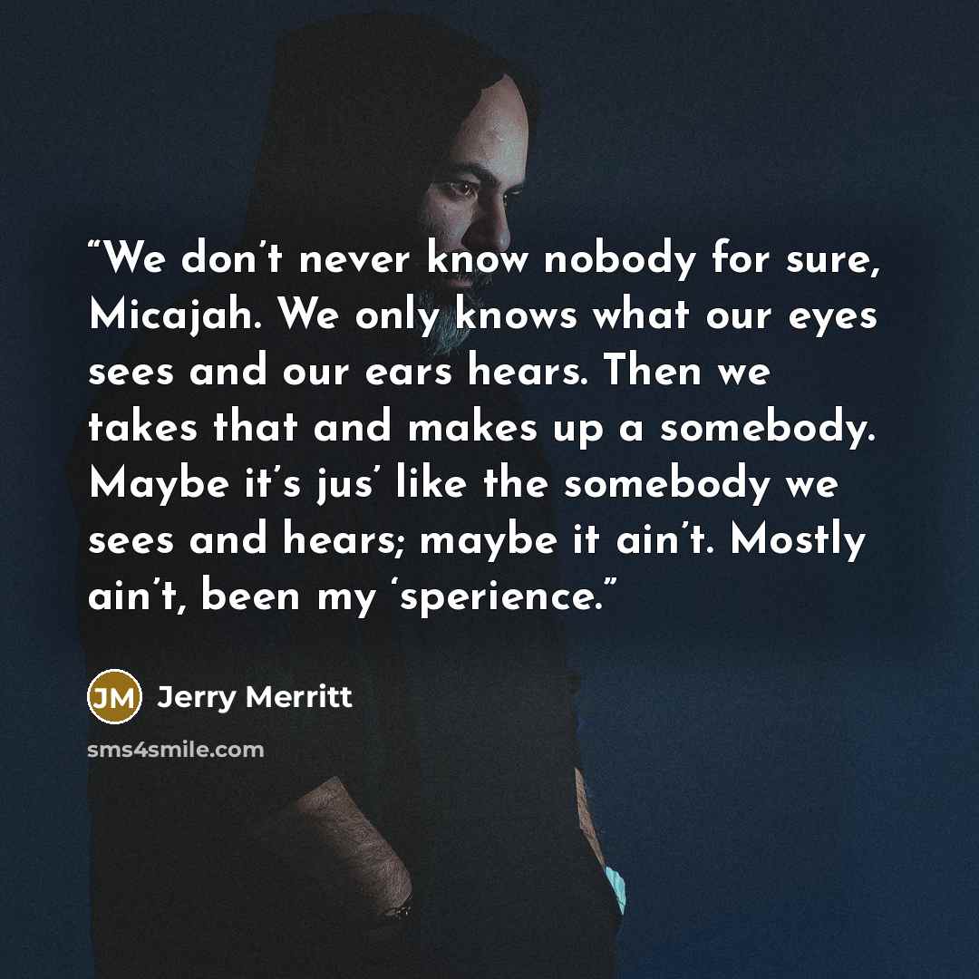“We don’t never know nobody for sure, Micajah. We only knows what our eyes sees and our ears hears. Then we takes that and makes up a somebody. Maybe it’s jus’ like the somebody we sees and hears; maybe it ain’t. Mostly ain’t, been my ‘sperience.” quote by Jerry Merritt