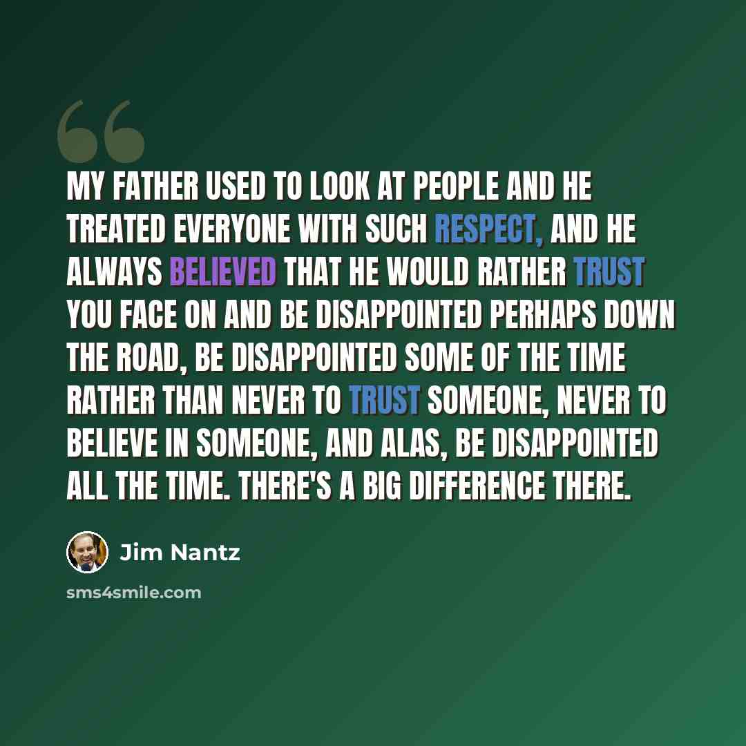 “My father used to look at people and he treated everyone with such respect, and he always believed that he would rather trust you face on and be disappointed perhaps down the road, be disappointed some of the time rather than never to trust someone, never to believe in someone, and alas, be…” quote by Jim Nantz